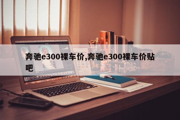 奔驰e300裸车价,奔驰e300裸车价贴吧